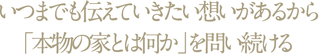 いつまでも伝えていきたい想いがあるから「本物の家とは何か」を問い続ける